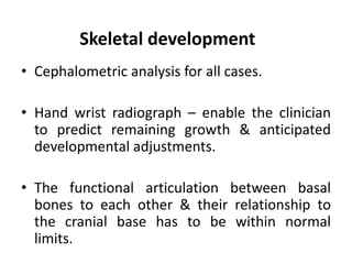 Skeletal development
• Cephalometric analysis for all cases.
• Hand wrist radiograph – enable the clinician
to predict remaining growth & anticipated
developmental adjustments.
• The functional articulation between basal
bones to each other & their relationship to
the cranial base has to be within normal
limits.
 