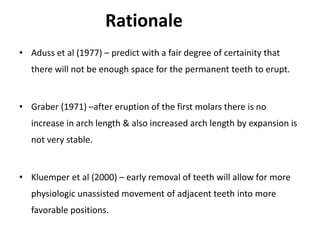 Rationale
• Aduss et al (1977) – predict with a fair degree of certainity that
there will not be enough space for the permanent teeth to erupt.
• Graber (1971) –after eruption of the first molars there is no
increase in arch length & also increased arch length by expansion is
not very stable.
• Kluemper et al (2000) – early removal of teeth will allow for more
physiologic unassisted movement of adjacent teeth into more
favorable positions.
 