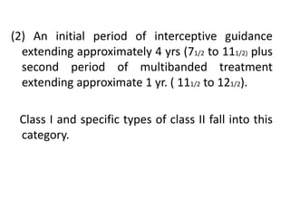 (2) An initial period of interceptive guidance
extending approximately 4 yrs (71/2 to 111/2) plus
second period of multibanded treatment
extending approximate 1 yr. ( 111/2 to 121/2).
Class I and specific types of class II fall into this
category.
 
