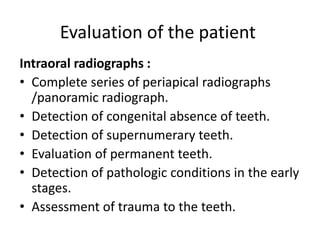 Evaluation of the patient
Intraoral radiographs :
• Complete series of periapical radiographs
/panoramic radiograph.
• Detection of congenital absence of teeth.
• Detection of supernumerary teeth.
• Evaluation of permanent teeth.
• Detection of pathologic conditions in the early
stages.
• Assessment of trauma to the teeth.
 