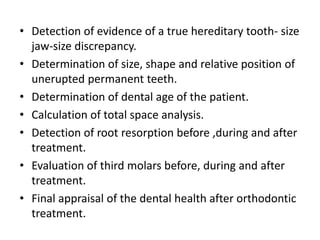 • Detection of evidence of a true hereditary tooth- size
jaw-size discrepancy.
• Determination of size, shape and relative position of
unerupted permanent teeth.
• Determination of dental age of the patient.
• Calculation of total space analysis.
• Detection of root resorption before ,during and after
treatment.
• Evaluation of third molars before, during and after
treatment.
• Final appraisal of the dental health after orthodontic
treatment.
 