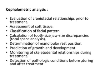 Cephalometric analysis :
• Evaluation of craniofacial relationships prior to
treatment.
• Assessment of soft tissue.
• Classification of facial pattern.
• Calculation of tooth-size jaw-size discrepancies
(total space analysis).
• Determination of mandibular rest position.
• Prediction of growth and development.
• Monitoring of skeletodental relationships during
treatment.
• Detection of pathologic conditions before ,during
and after treatment.
 