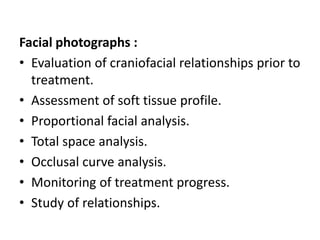 Facial photographs :
• Evaluation of craniofacial relationships prior to
treatment.
• Assessment of soft tissue profile.
• Proportional facial analysis.
• Total space analysis.
• Occlusal curve analysis.
• Monitoring of treatment progress.
• Study of relationships.
 