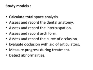 Study models :
• Calculate total space analysis.
• Assess and record the dental anatomy.
• Assess and record the intercuspation.
• Assess and record arch form.
• Assess and record the curve of occlusion.
• Evaluate occlusion with aid of articulators.
• Measure progress during treatment.
• Detect abnormalities.
 