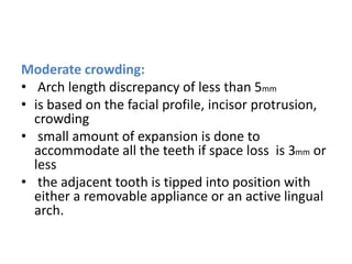 Moderate crowding:
• Arch length discrepancy of less than 5mm
• is based on the facial profile, incisor protrusion,
crowding
• small amount of expansion is done to
accommodate all the teeth if space loss is 3mm or
less
• the adjacent tooth is tipped into position with
either a removable appliance or an active lingual
arch.
 