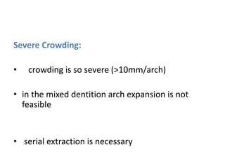 Severe Crowding:
• crowding is so severe (>10mm/arch)
• in the mixed dentition arch expansion is not
feasible
• serial extraction is necessary
 