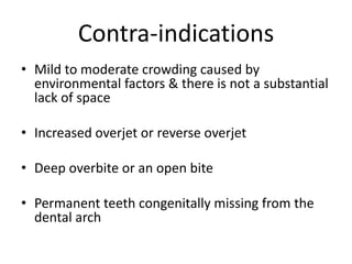 Contra-indications
• Mild to moderate crowding caused by
environmental factors & there is not a substantial
lack of space
• Increased overjet or reverse overjet
• Deep overbite or an open bite
• Permanent teeth congenitally missing from the
dental arch
 
