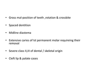• Gross mal-position of teeth ,rotation & crossbite
• Spaced dentition
• Midline diastema
• Extensive caries of Ist permanent molar requireing their
removal
• Severe class II,III of dental / skeletal origin
• Cleft lip & palate cases
 