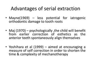 Advantages of serial extraction
• Mayne(1969) – less potential for iatrogenic
orthodontic damage to tooth roots
• Maj (1970) – psychologically ,the child will benefit
from earlier correction of esthetics as the
anterior teeth spontaneously align themselves
• Yoshihara et al (1999) – aimed at encouraging a
measure of self correction in order to shorten the
time & complexity of mechanotherapy
 