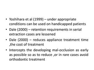 • Yoshihara et al (1999) – under appropriate
conditions can be used on handicapped patients
• Dale (2000) – retention requirements in serial
extraction cases are lessened
• Dale (2000) – reduces appliance treatment time
,the cost of treatment
• Intercepts the developing mal-occlusion as early
as possible so as to reduce ,or in rare cases avoid
orthodontic treatment
 