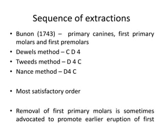 Sequence of extractions
• Bunon (1743) – primary canines, first primary
molars and first premolars
• Dewels method – C D 4
• Tweeds method – D 4 C
• Nance method – D4 C
• Most satisfactory order
• Removal of first primary molars is sometimes
advocated to promote earlier eruption of first
 