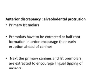 Anterior discrepancy : alveolodental protrusion
• Primary Ist molars
• Premolars have to be extracted at half root
formation in order encourage their early
eruption ahead of canines
• Next the primary canines and Ist premolars
are extracted to encourage lingual tipping of
 