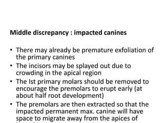 Middle discrepancy : impacted canines
• There may already be premature exfoliation of
the primary canines
• The incisors may be splayed out due to
crowding in the apical region
• The Ist primary molars should be removed to
encourage the premolars to erupt early (at
about half root development)
• The premolars are then extracted so that the
impacted permanent max. canine will have
space to migrate away from the apices of
 
