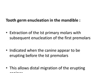 Tooth germ enucleation in the mandible :
• Extraction of the Ist primary molars with
subsequent enucleation of the first premolars
• Indicated when the canine appear to be
erupting before the Ist premolars
• This allows distal migration of the erupting
 
