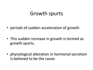 Growth spurts
• periods of sudden acceleration of growth
• This sudden increase in growth is termed as
growth spurts.
• physiological alteration in hormonal secretion
is believed to be the cause
 