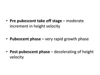 • Pre pubescent take off stage – moderate
increment in height velocity
• Pubescent phase – very rapid growth phase
• Post pubescent phase – decelerating of height
velocity
 