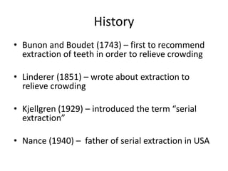 History
• Bunon and Boudet (1743) – first to recommend
extraction of teeth in order to relieve crowding
• Linderer (1851) – wrote about extraction to
relieve crowding
• Kjellgren (1929) – introduced the term “serial
extraction”
• Nance (1940) – father of serial extraction in USA
 