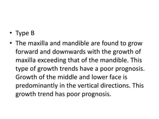 • Type B
• The maxilla and mandible are found to grow
forward and downwards with the growth of
maxilla exceeding that of the mandible. This
type of growth trends have a poor prognosis.
Growth of the middle and lower face is
predominantly in the vertical directions. This
growth trend has poor prognosis.
 