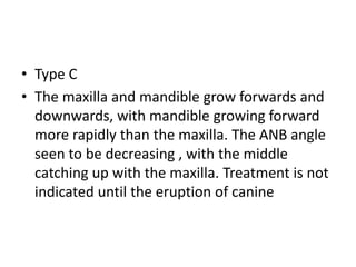 • Type C
• The maxilla and mandible grow forwards and
downwards, with mandible growing forward
more rapidly than the maxilla. The ANB angle
seen to be decreasing , with the middle
catching up with the maxilla. Treatment is not
indicated until the eruption of canine
 