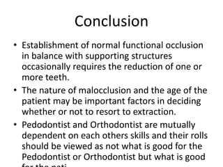 Conclusion
• Establishment of normal functional occlusion
in balance with supporting structures
occasionally requires the reduction of one or
more teeth.
• The nature of malocclusion and the age of the
patient may be important factors in deciding
whether or not to resort to extraction.
• Pedodontist and Orthodontist are mutually
dependent on each others skills and their rolls
should be viewed as not what is good for the
Pedodontist or Orthodontist but what is good
 