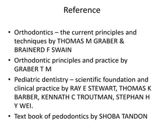 Reference
• Orthodontics – the current principles and
techniques by THOMAS M GRABER &
BRAINERD F SWAIN
• Orthodontic principles and practice by
GRABER T M
• Pediatric dentistry – scientific foundation and
clinical practice by RAY E STEWART, THOMAS K
BARBER, KENNATH C TROUTMAN, STEPHAN H
Y WEI.
• Text book of pedodontics by SHOBA TANDON
 