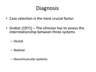 Diagnosis
• Case selection is the most crucial factor.
• Graber (1971) – The clinician has to assess the
interrelationship between three systems
– Dental.
– Skeletal.
– Neuromuscular systems.
 
