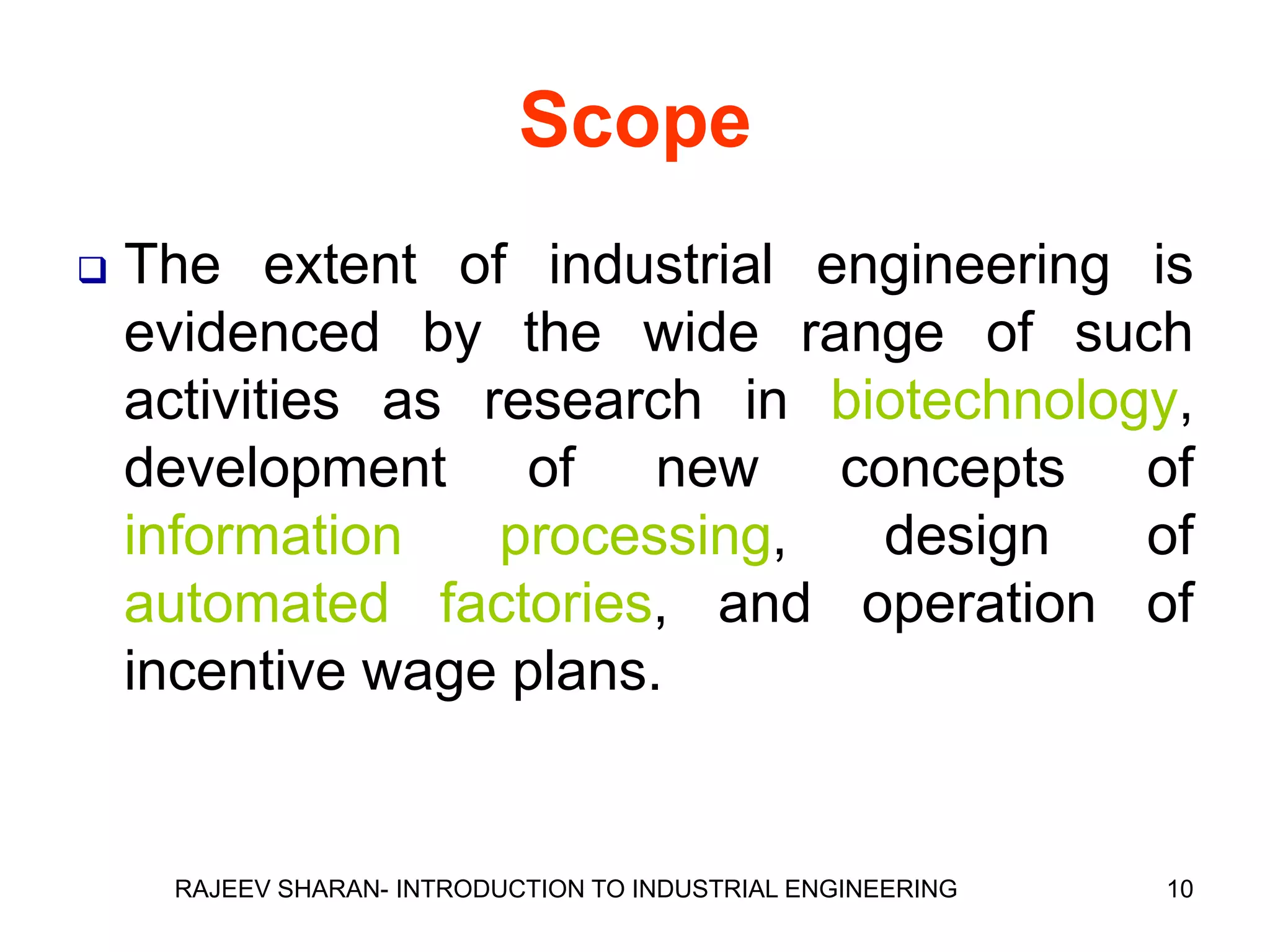 Scope
   The extent of industrial engineering is
    evidenced by the wide range of such
    activities as research in biotechnology,
    development of new concepts of
    information    processing,  design    of
    automated factories, and operation of
    incentive wage plans.


     RAJEEV SHARAN- INTRODUCTION TO INDUSTRIAL ENGINEERING   10
 