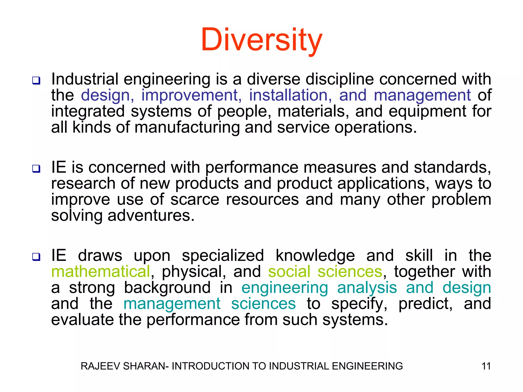 Diversity
   Industrial engineering is a diverse discipline concerned with
    the design, improvement, installation, and management of
    integrated systems of people, materials, and equipment for
    all kinds of manufacturing and service operations.

   IE is concerned with performance measures and standards,
    research of new products and product applications, ways to
    improve use of scarce resources and many other problem
    solving adventures.

   IE draws upon specialized knowledge and skill in the
    mathematical, physical, and social sciences, together with
    a strong background in engineering analysis and design
    and the management sciences to specify, predict, and
    evaluate the performance from such systems.

        RAJEEV SHARAN- INTRODUCTION TO INDUSTRIAL ENGINEERING   11
 