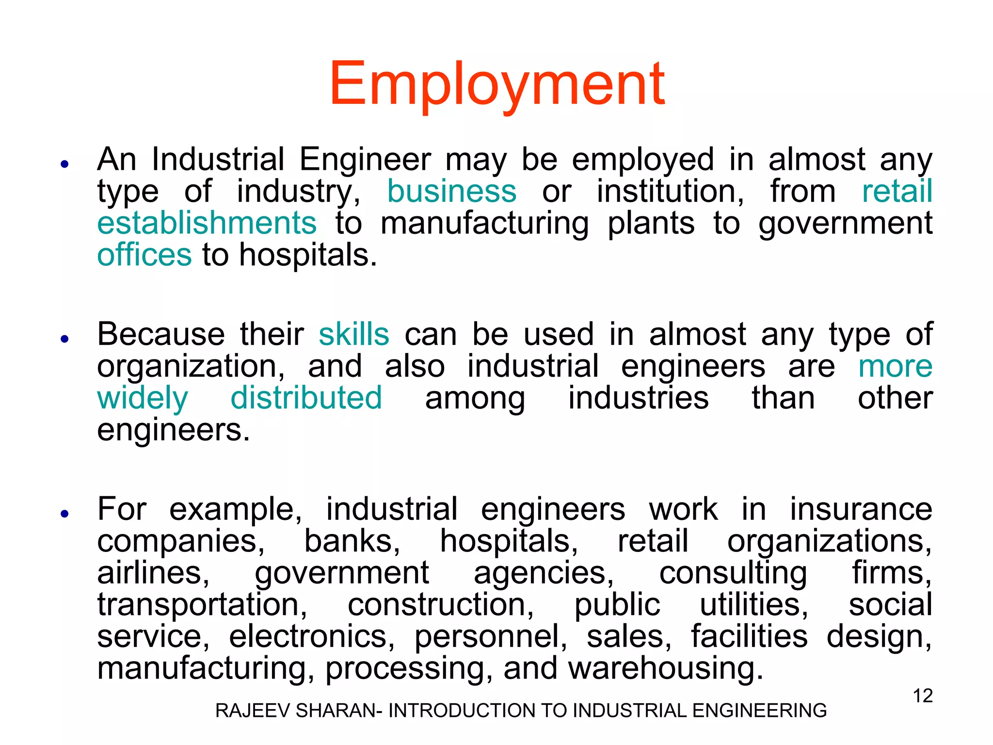 Employment
   An Industrial Engineer may be employed in almost any
    type of industry, business or institution, from retail
    establishments to manufacturing plants to government
    offices to hospitals.

   Because their skills can be used in almost any type of
    organization, and also industrial engineers are more
    widely distributed among industries than other
    engineers.

   For example, industrial engineers work in insurance
    companies, banks, hospitals, retail organizations,
    airlines, government agencies, consulting firms,
    transportation, construction, public utilities, social
    service, electronics, personnel, sales, facilities design,
    manufacturing, processing, and warehousing.
                                                                    12
            RAJEEV SHARAN- INTRODUCTION TO INDUSTRIAL ENGINEERING
 
