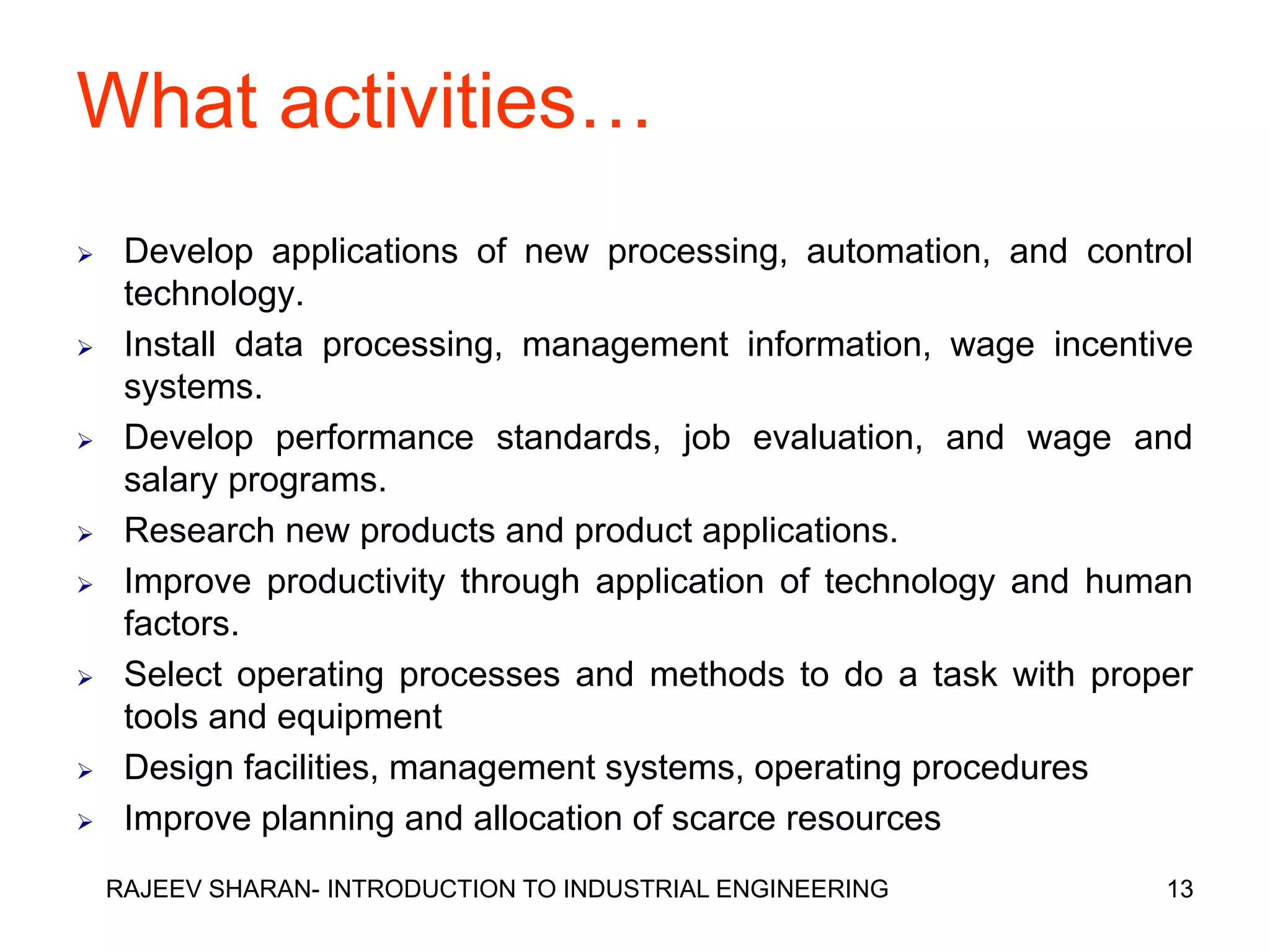 What activities…
    Develop applications of new processing, automation, and control
     technology.
    Install data processing, management information, wage incentive
     systems.
    Develop performance standards, job evaluation, and wage and
     salary programs.
    Research new products and product applications.
    Improve productivity through application of technology and human
     factors.
    Select operating processes and methods to do a task with proper
     tools and equipment
    Design facilities, management systems, operating procedures
    Improve planning and allocation of scarce resources
    RAJEEV SHARAN- INTRODUCTION TO INDUSTRIAL ENGINEERING          13
 