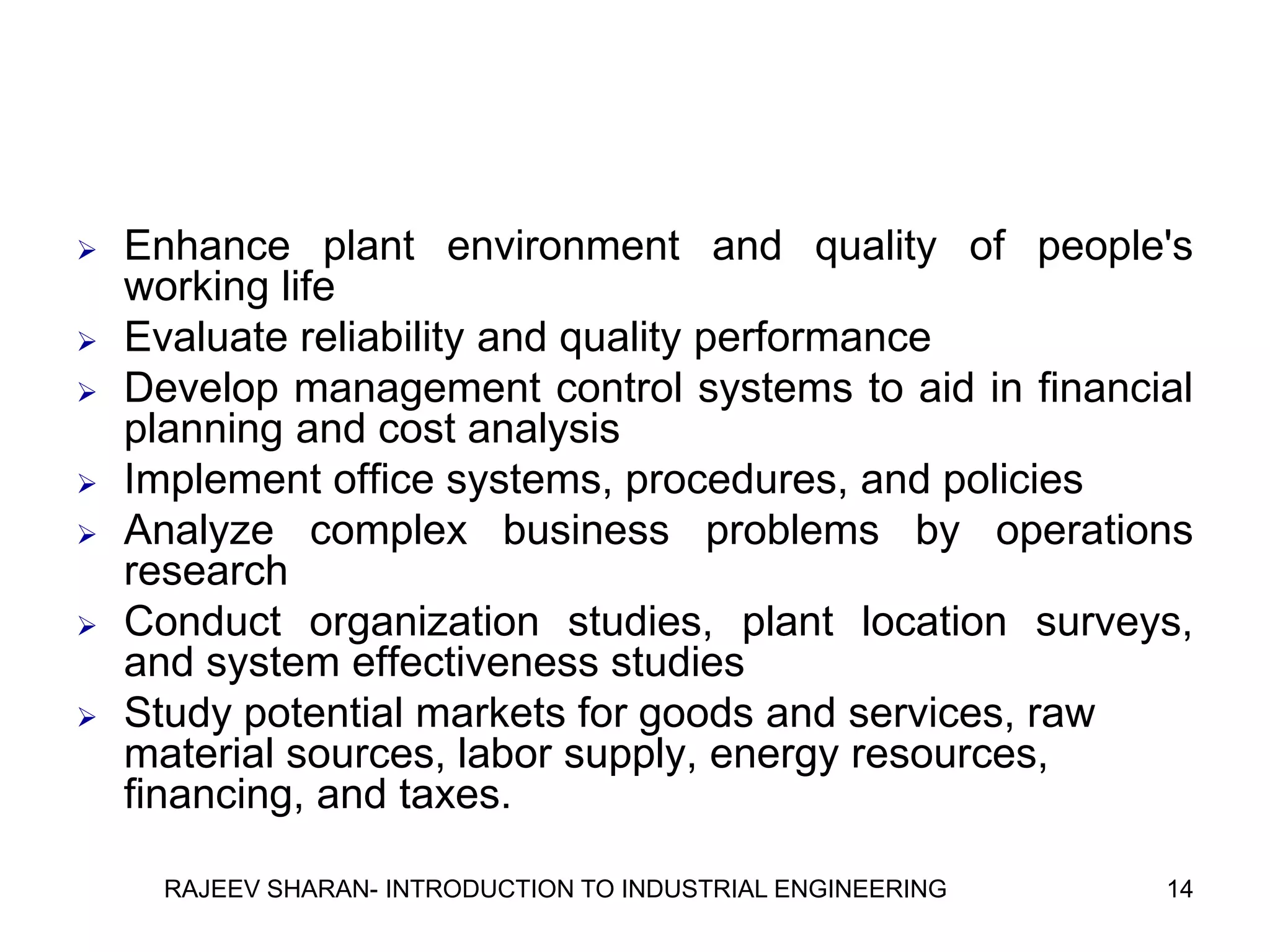    Enhance plant environment and quality of people's
    working life
   Evaluate reliability and quality performance
   Develop management control systems to aid in financial
    planning and cost analysis
   Implement office systems, procedures, and policies
   Analyze complex business problems by operations
    research
   Conduct organization studies, plant location surveys,
    and system effectiveness studies
   Study potential markets for goods and services, raw
    material sources, labor supply, energy resources,
    financing, and taxes.

      RAJEEV SHARAN- INTRODUCTION TO INDUSTRIAL ENGINEERING   14
 