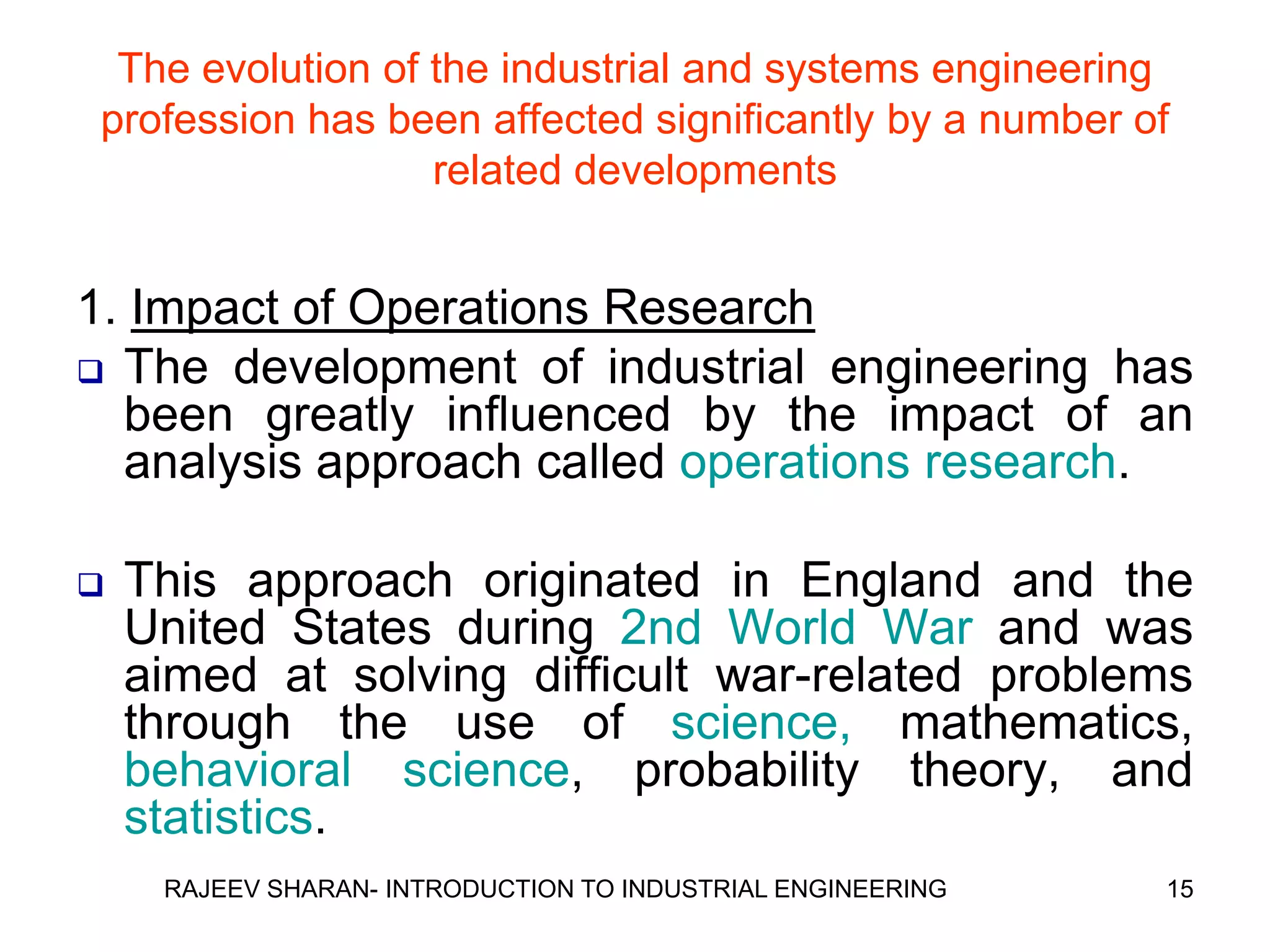The evolution of the industrial and systems engineering
 profession has been affected significantly by a number of
                   related developments


1. Impact of Operations Research
 The development of industrial engineering has
  been greatly influenced by the impact of an
  analysis approach called operations research.

   This approach originated in England and the
    United States during 2nd World War and was
    aimed at solving difficult war-related problems
    through the use of science, mathematics,
    behavioral science, probability theory, and
    statistics.
     RAJEEV SHARAN- INTRODUCTION TO INDUSTRIAL ENGINEERING   15
 
