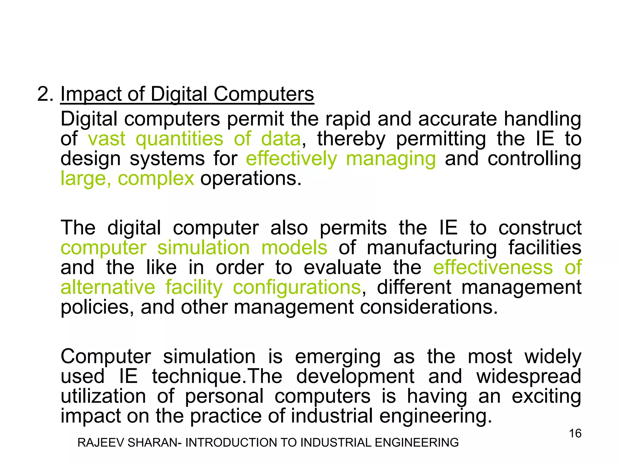2. Impact of Digital Computers
   Digital computers permit the rapid and accurate handling
   of vast quantities of data, thereby permitting the IE to
   design systems for effectively managing and controlling
   large, complex operations.

  The digital computer also permits the IE to construct
  computer simulation models of manufacturing facilities
  and the like in order to evaluate the effectiveness of
  alternative facility configurations, different management
  policies, and other management considerations.

  Computer simulation is emerging as the most widely
  used IE technique.The development and widespread
  utilization of personal computers is having an exciting
  impact on the practice of industrial engineering.
                                                            16
    RAJEEV SHARAN- INTRODUCTION TO INDUSTRIAL ENGINEERING
 