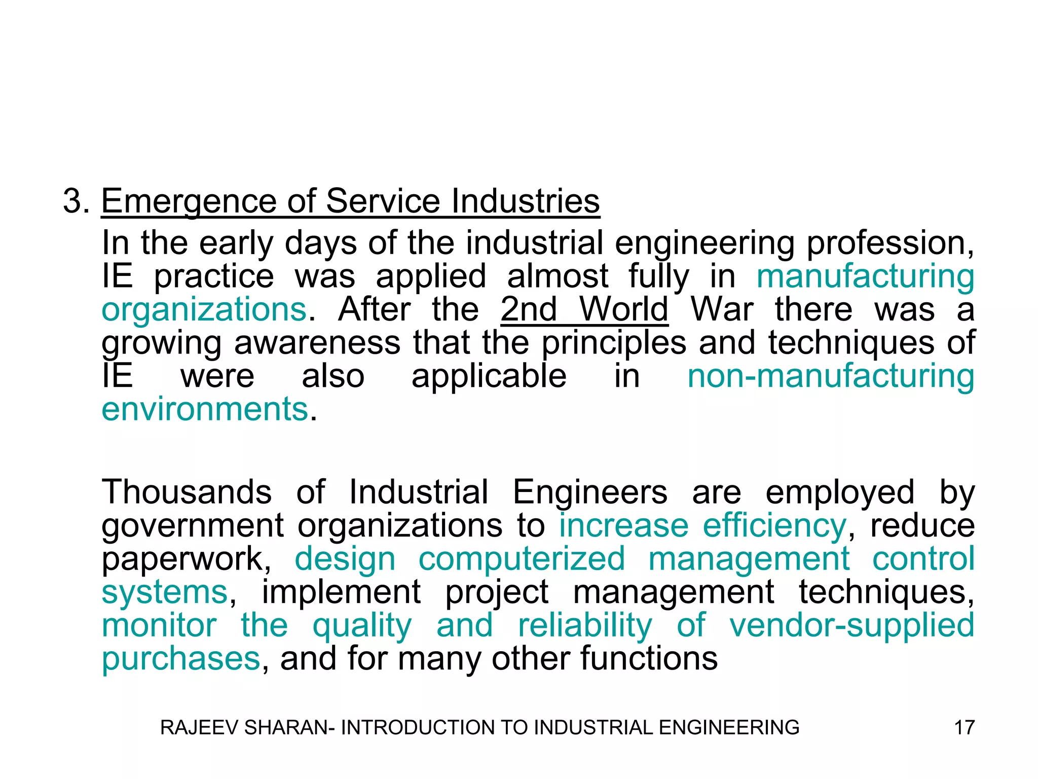 3. Emergence of Service Industries
   In the early days of the industrial engineering profession,
   IE practice was applied almost fully in manufacturing
   organizations. After the 2nd World War there was a
   growing awareness that the principles and techniques of
   IE were also applicable in non-manufacturing
   environments.

  Thousands of Industrial Engineers are employed by
  government organizations to increase efficiency, reduce
  paperwork, design computerized management control
  systems, implement project management techniques,
  monitor the quality and reliability of vendor-supplied
  purchases, and for many other functions
      RAJEEV SHARAN- INTRODUCTION TO INDUSTRIAL ENGINEERING   17
 
