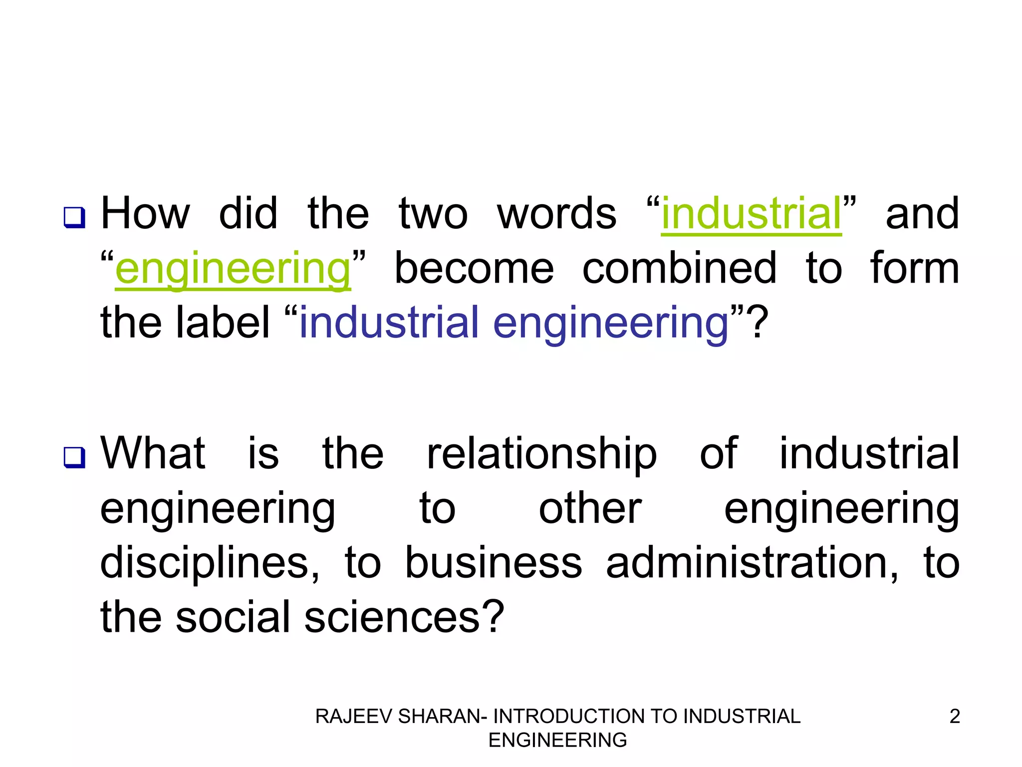    How did the two words “industrial” and
    “engineering” become combined to form
    the label “industrial engineering”?

   What is the relationship of industrial
    engineering      to   other   engineering
    disciplines, to business administration, to
    the social sciences?
              RAJEEV SHARAN- INTRODUCTION TO INDUSTRIAL   2
                            ENGINEERING
 