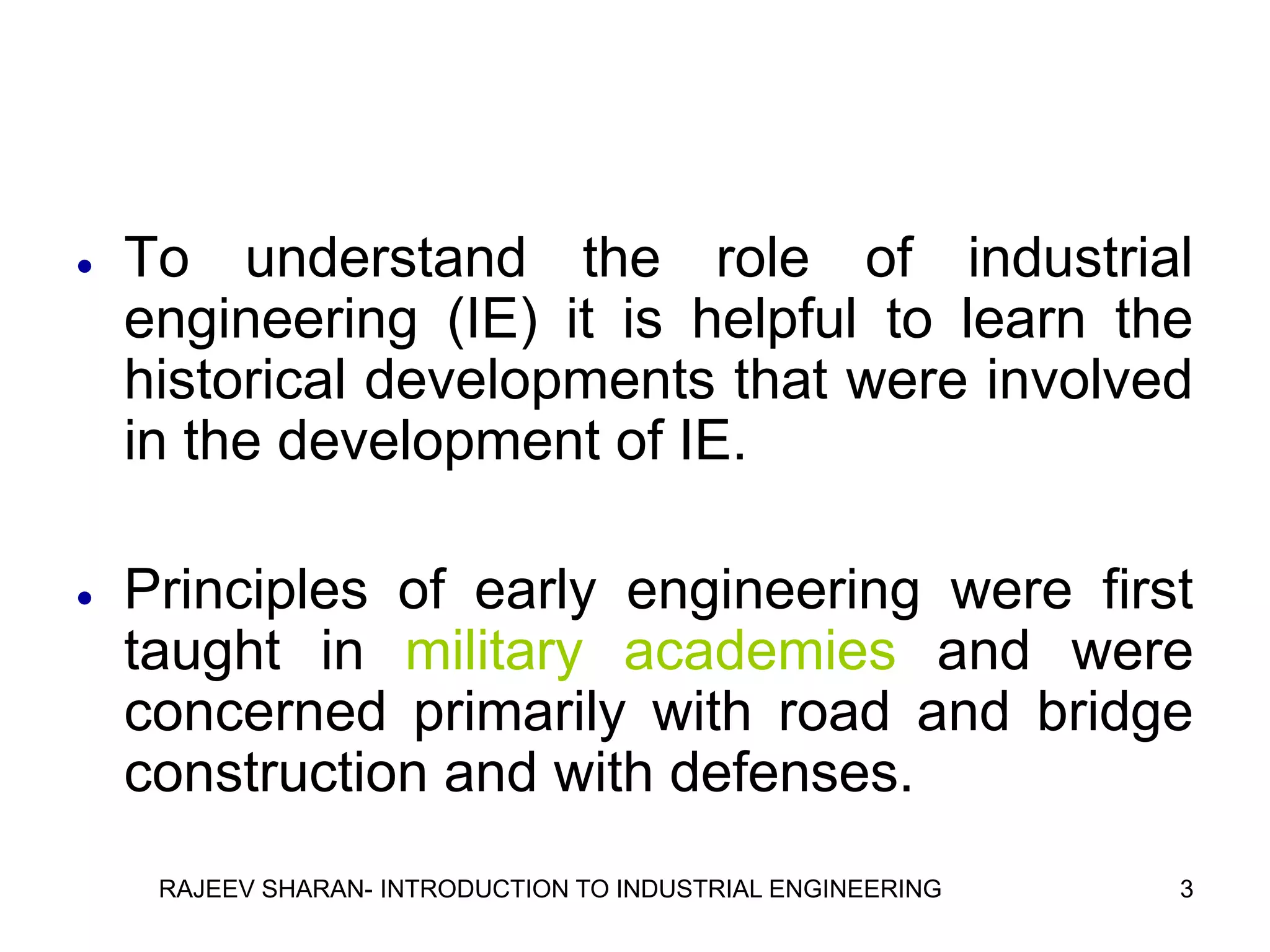    To understand the role of industrial
    engineering (IE) it is helpful to learn the
    historical developments that were involved
    in the development of IE.

   Principles of early engineering were first
    taught in military academies and were
    concerned primarily with road and bridge
    construction and with defenses.
     RAJEEV SHARAN- INTRODUCTION TO INDUSTRIAL ENGINEERING   3
 