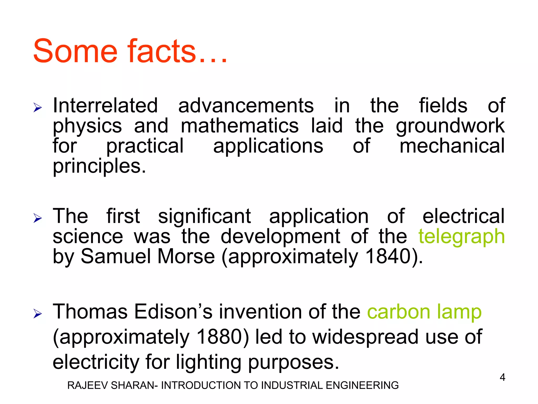 Some facts…
   Interrelated advancements in the fields of
    physics and mathematics laid the groundwork
    for practical applications of mechanical
    principles.

   The first significant application of electrical
    science was the development of the telegraph
    by Samuel Morse (approximately 1840).

   Thomas Edison’s invention of the carbon lamp
    (approximately 1880) led to widespread use of
    electricity for lighting purposes.
                                                             4
     RAJEEV SHARAN- INTRODUCTION TO INDUSTRIAL ENGINEERING
 
