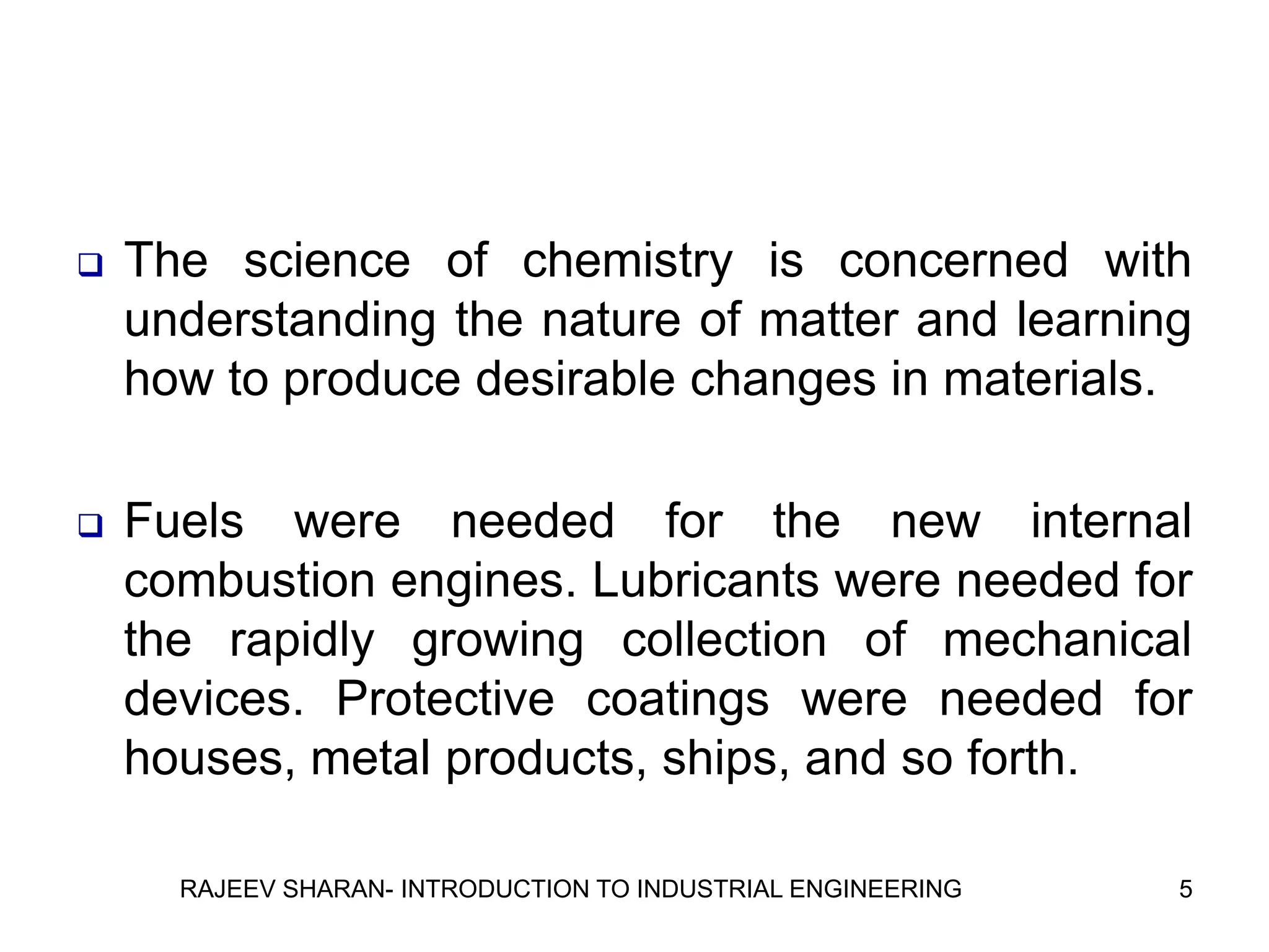    The science of chemistry is concerned with
    understanding the nature of matter and learning
    how to produce desirable changes in materials.

   Fuels were needed for the new internal
    combustion engines. Lubricants were needed for
    the rapidly growing collection of mechanical
    devices. Protective coatings were needed for
    houses, metal products, ships, and so forth.

      RAJEEV SHARAN- INTRODUCTION TO INDUSTRIAL ENGINEERING   5
 