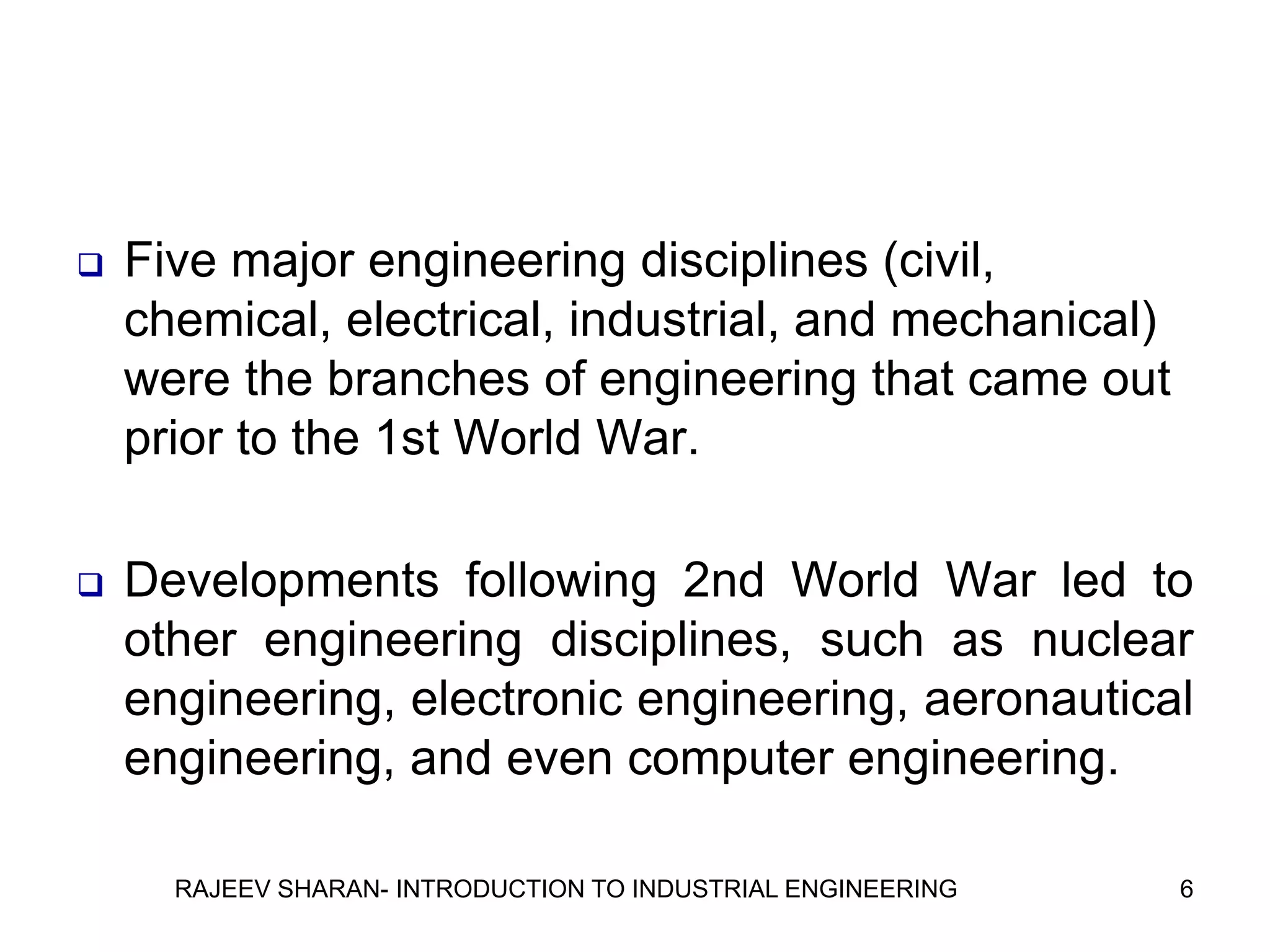    Five major engineering disciplines (civil,
    chemical, electrical, industrial, and mechanical)
    were the branches of engineering that came out
    prior to the 1st World War.

   Developments following 2nd World War led to
    other engineering disciplines, such as nuclear
    engineering, electronic engineering, aeronautical
    engineering, and even computer engineering.

      RAJEEV SHARAN- INTRODUCTION TO INDUSTRIAL ENGINEERING   6
 