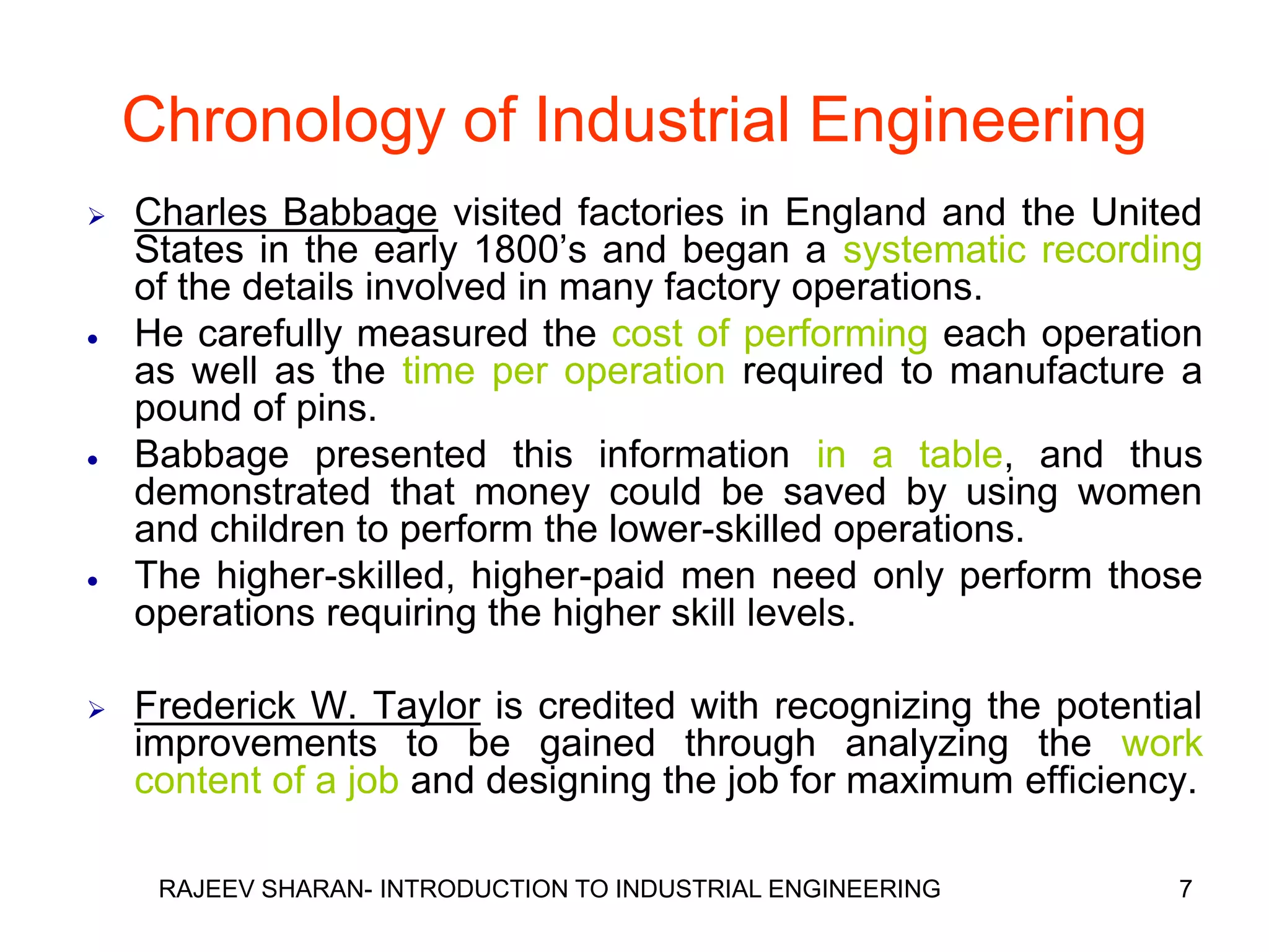 Chronology of Industrial Engineering
   Charles Babbage visited factories in England and the United
    States in the early 1800’s and began a systematic recording
    of the details involved in many factory operations.
   He carefully measured the cost of performing each operation
    as well as the time per operation required to manufacture a
    pound of pins.
   Babbage presented this information in a table, and thus
    demonstrated that money could be saved by using women
    and children to perform the lower-skilled operations.
   The higher-skilled, higher-paid men need only perform those
    operations requiring the higher skill levels.

   Frederick W. Taylor is credited with recognizing the potential
    improvements to be gained through analyzing the work
    content of a job and designing the job for maximum efficiency.

     RAJEEV SHARAN- INTRODUCTION TO INDUSTRIAL ENGINEERING      7
 