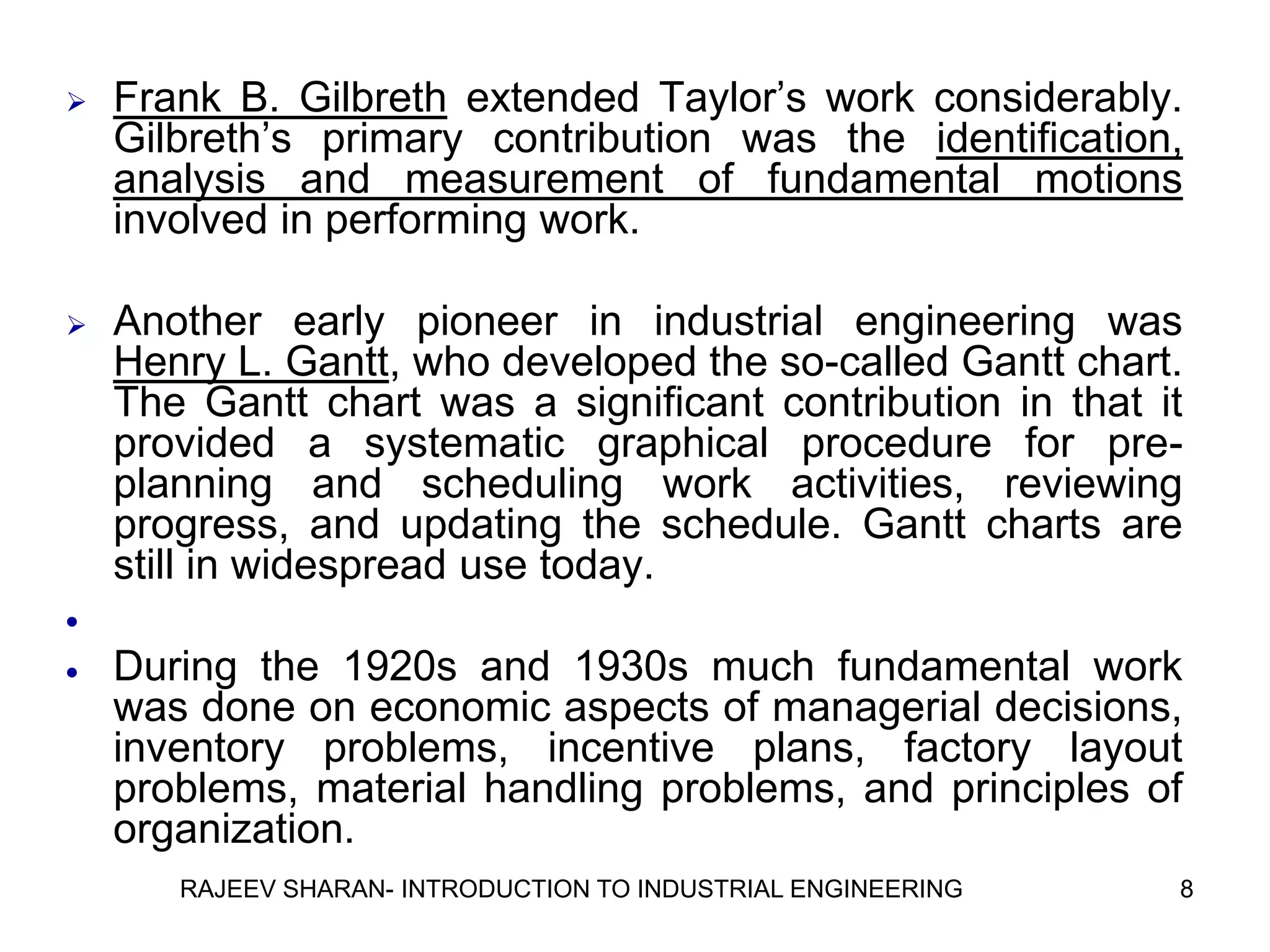    Frank B. Gilbreth extended Taylor’s work considerably.
    Gilbreth’s primary contribution was the identification,
    analysis and measurement of fundamental motions
    involved in performing work.

   Another early pioneer in industrial engineering was
    Henry L. Gantt, who developed the so-called Gantt chart.
    The Gantt chart was a significant contribution in that it
    provided a systematic graphical procedure for pre-
    planning and scheduling work activities, reviewing
    progress, and updating the schedule. Gantt charts are
    still in widespread use today.

   During the 1920s and 1930s much fundamental work
    was done on economic aspects of managerial decisions,
    inventory problems, incentive plans, factory layout
    problems, material handling problems, and principles of
    organization.
       RAJEEV SHARAN- INTRODUCTION TO INDUSTRIAL ENGINEERING   8
 