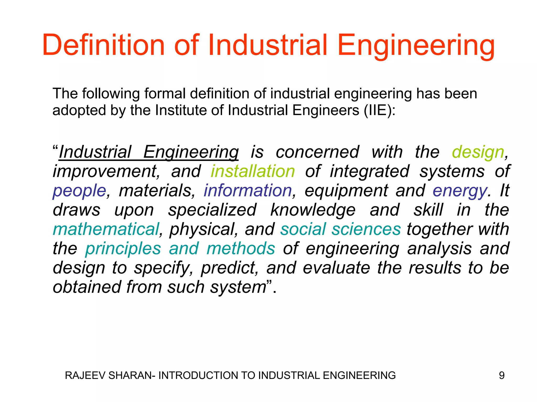 Definition of Industrial Engineering
The following formal definition of industrial engineering has been
adopted by the Institute of Industrial Engineers (IIE):

“Industrial Engineering is concerned with the design,
improvement, and installation of integrated systems of
people, materials, information, equipment and energy. It
draws upon specialized knowledge and skill in the
mathematical, physical, and social sciences together with
the principles and methods of engineering analysis and
design to specify, predict, and evaluate the results to be
obtained from such system”.



 RAJEEV SHARAN- INTRODUCTION TO INDUSTRIAL ENGINEERING               9
 