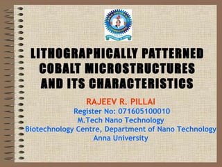 LITHOGRAPHICALLY PATTERNED COBALT MICROSTRUCTURES AND ITS CHARACTERISTICS RAJEEV R. PILLAI   Register No: 071605100010 M.Tech Nano Technology Biotechnology Centre, Department of Nano Technology Anna University 