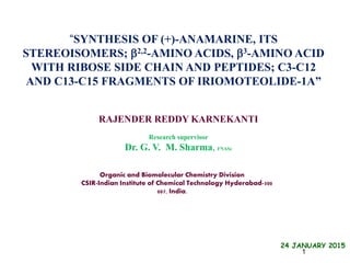 Organic and Biomolecular Chemistry Division
CSIR-Indian Institute of Chemical Technology Hyderabad-500
007, India.
“SYNTHESIS OF (+)-ANAMARINE, ITS
STEREOISOMERS; 2,2-AMINO ACIDS, 3-AMINO ACID
WITH RIBOSE SIDE CHAIN AND PEPTIDES; C3-C12
AND C13-C15 FRAGMENTS OF IRIOMOTEOLIDE-1A”
24 JANUARY 2015
RAJENDER REDDY KARNEKANTI
Research supervisor
Dr. G. V. M. Sharma, FNASc
1
 