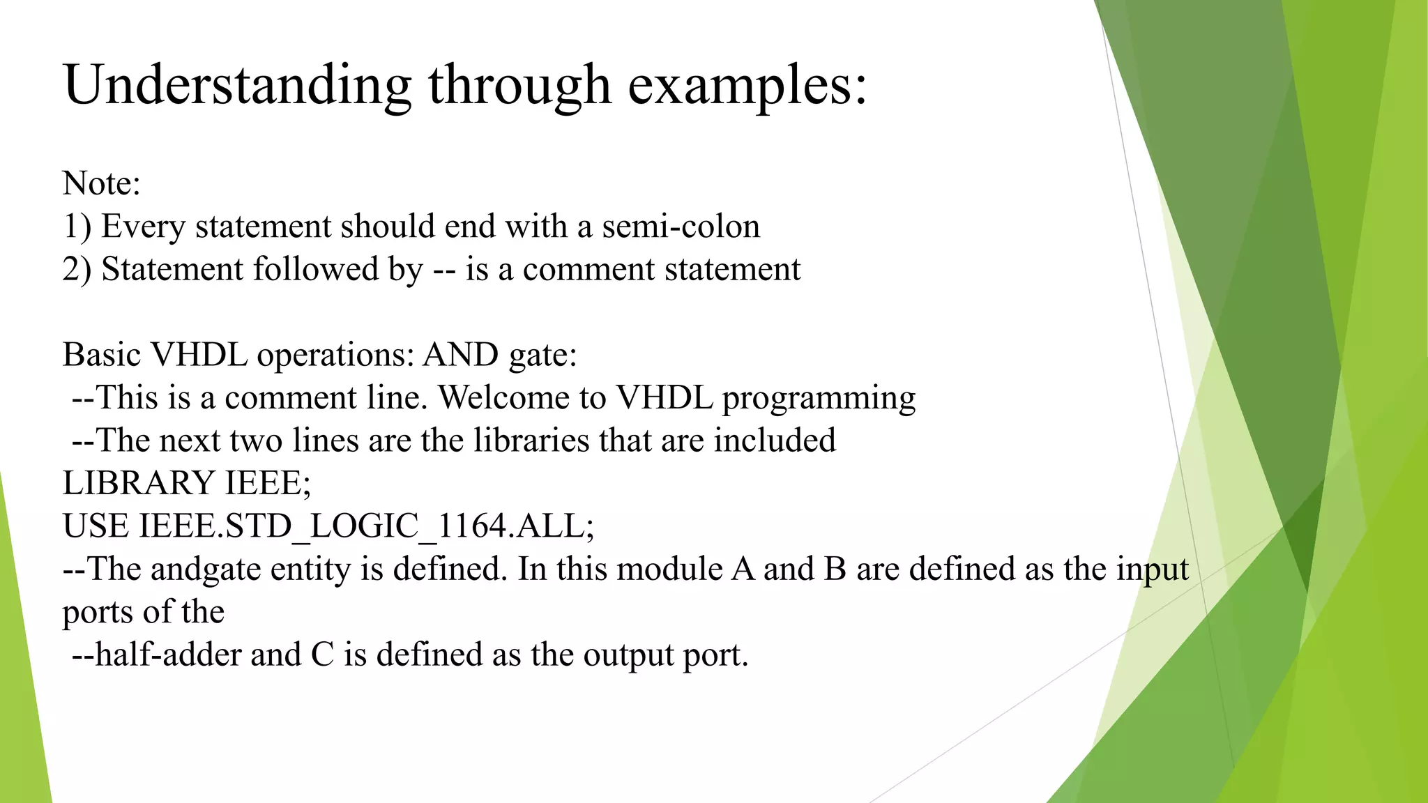 Understanding through examples:
Note:
1) Every statement should end with a semi-colon
2) Statement followed by -- is a comment statement
Basic VHDL operations: AND gate:
--This is a comment line. Welcome to VHDL programming
--The next two lines are the libraries that are included
LIBRARY IEEE;
USE IEEE.STD_LOGIC_1164.ALL;
--The andgate entity is defined. In this module A and B are defined as the input
ports of the
--half-adder and C is defined as the output port.
 
