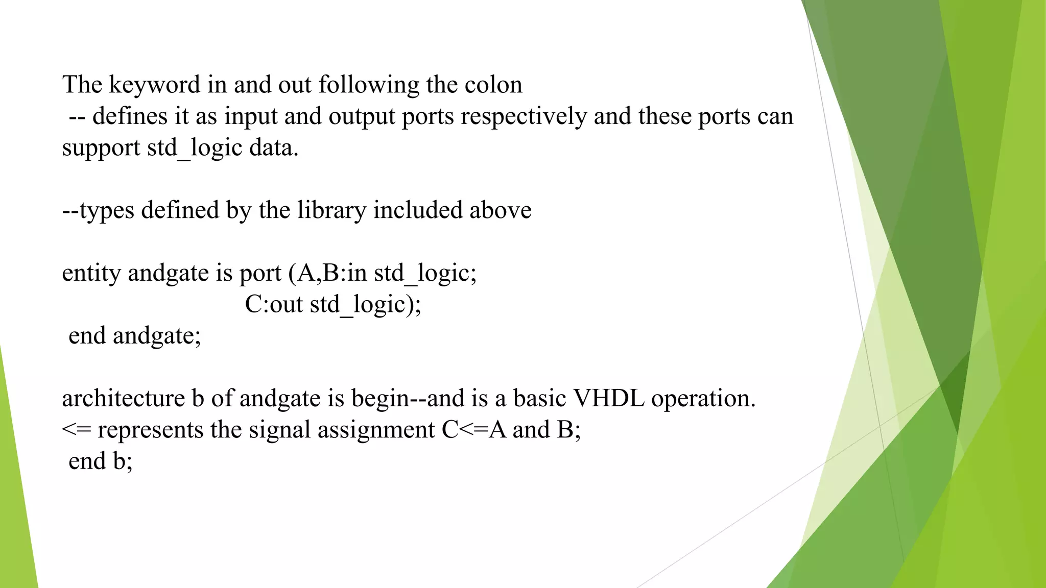 The keyword in and out following the colon
-- defines it as input and output ports respectively and these ports can
support std_logic data.
--types defined by the library included above
entity andgate is port (A,B:in std_logic;
C:out std_logic);
end andgate;
architecture b of andgate is begin--and is a basic VHDL operation.
<= represents the signal assignment C<=A and B;
end b;
 