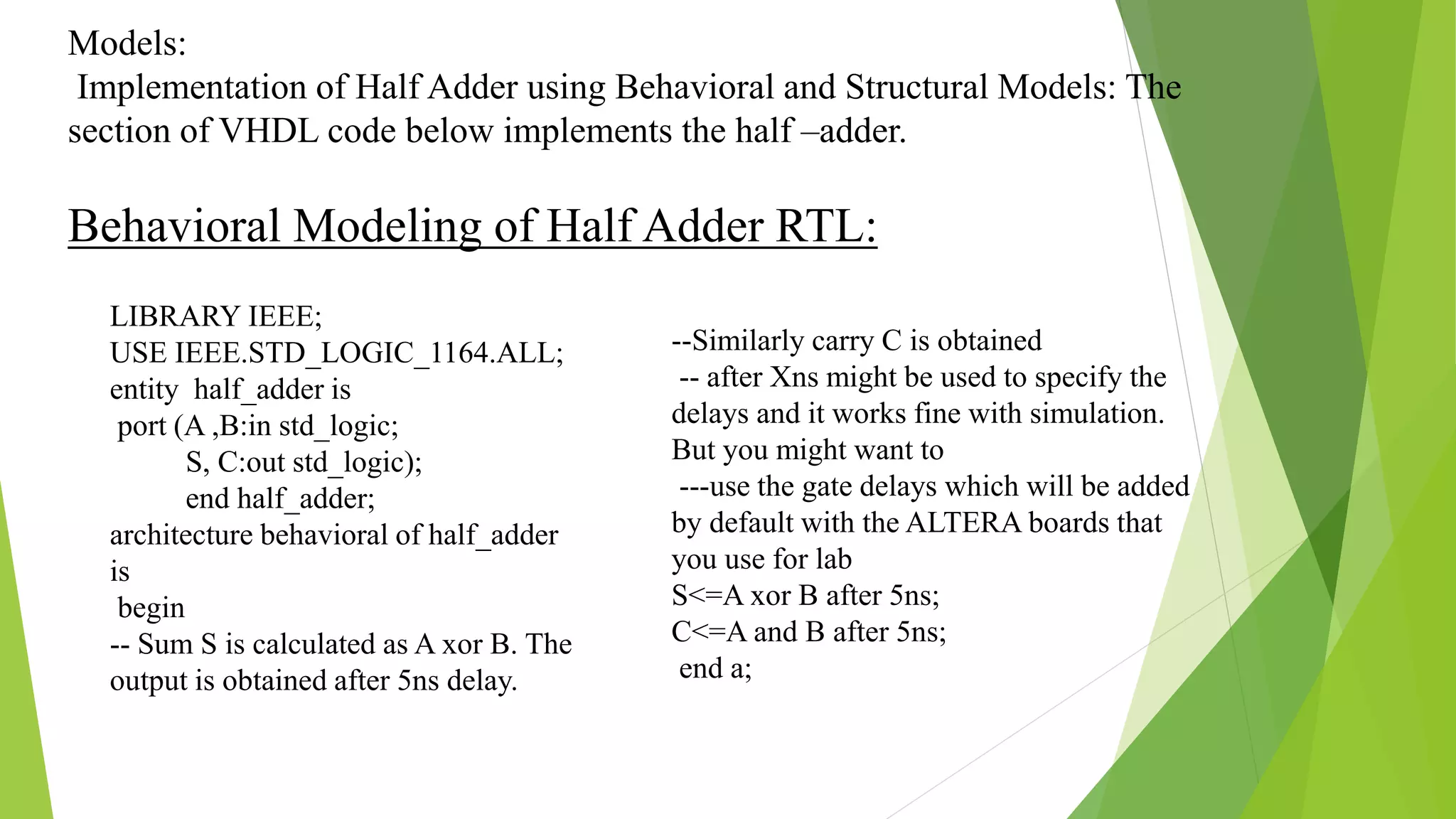 Models:
Implementation of Half Adder using Behavioral and Structural Models: The
section of VHDL code below implements the half –adder.
Behavioral Modeling of Half Adder RTL:
--Similarly carry C is obtained
-- after Xns might be used to specify the
delays and it works fine with simulation.
But you might want to
---use the gate delays which will be added
by default with the ALTERA boards that
you use for lab
S<=A xor B after 5ns;
C<=A and B after 5ns;
end a;
LIBRARY IEEE;
USE IEEE.STD_LOGIC_1164.ALL;
entity half_adder is
port (A ,B:in std_logic;
S, C:out std_logic);
end half_adder;
architecture behavioral of half_adder
is
begin
-- Sum S is calculated as A xor B. The
output is obtained after 5ns delay.
 
