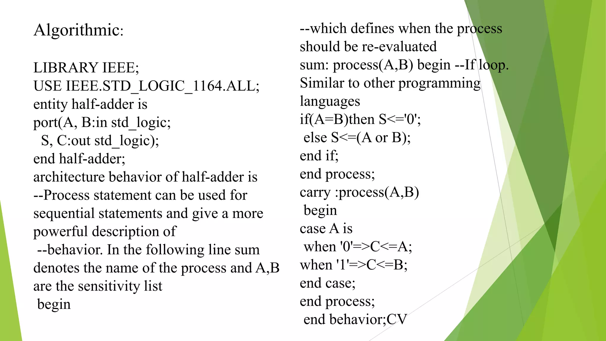 Algorithmic:
LIBRARY IEEE;
USE IEEE.STD_LOGIC_1164.ALL;
entity half-adder is
port(A, B:in std_logic;
S, C:out std_logic);
end half-adder;
architecture behavior of half-adder is
--Process statement can be used for
sequential statements and give a more
powerful description of
--behavior. In the following line sum
denotes the name of the process and A,B
are the sensitivity list
begin
--which defines when the process
should be re-evaluated
sum: process(A,B) begin --If loop.
Similar to other programming
languages
if(A=B)then S<='0';
else S<=(A or B);
end if;
end process;
carry :process(A,B)
begin
case A is
when '0'=>C<=A;
when '1'=>C<=B;
end case;
end process;
end behavior;CV
 