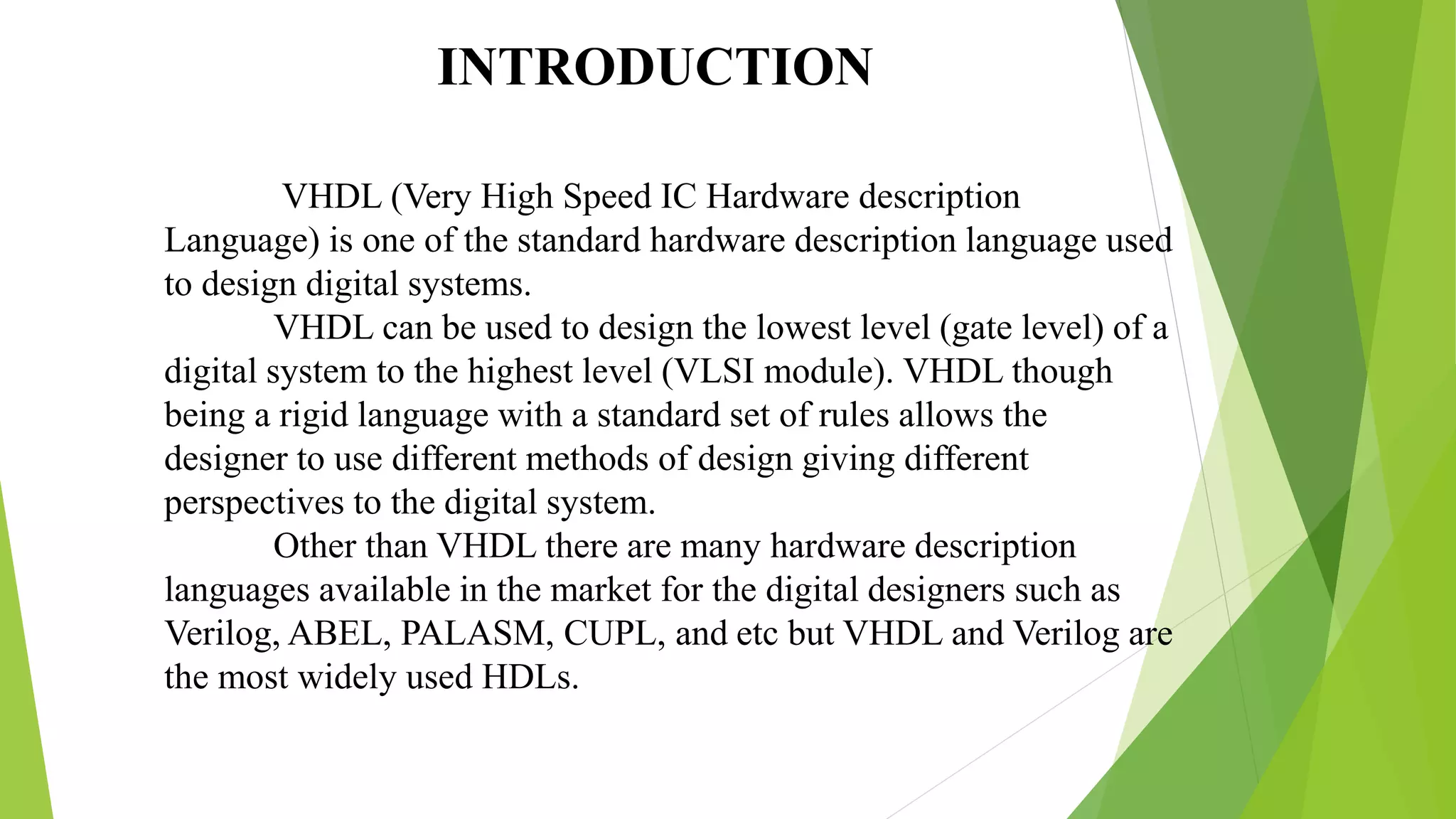 VHDL (Very High Speed IC Hardware description
Language) is one of the standard hardware description language used
to design digital systems.
VHDL can be used to design the lowest level (gate level) of a
digital system to the highest level (VLSI module). VHDL though
being a rigid language with a standard set of rules allows the
designer to use different methods of design giving different
perspectives to the digital system.
Other than VHDL there are many hardware description
languages available in the market for the digital designers such as
Verilog, ABEL, PALASM, CUPL, and etc but VHDL and Verilog are
the most widely used HDLs.
INTRODUCTION
 