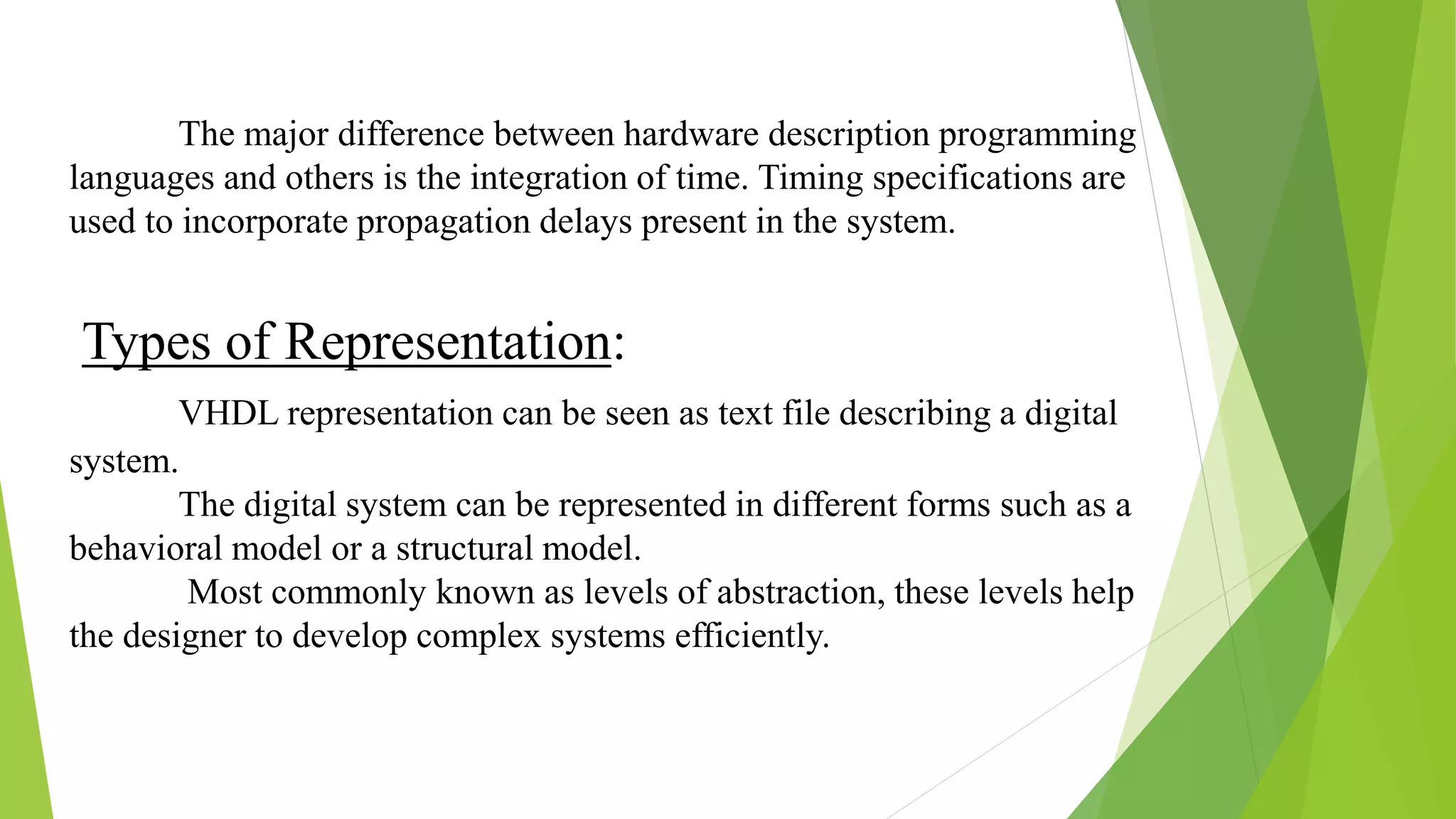 Types of Representation:
VHDL representation can be seen as text file describing a digital
system.
The digital system can be represented in different forms such as a
behavioral model or a structural model.
Most commonly known as levels of abstraction, these levels help
the designer to develop complex systems efficiently.
The major difference between hardware description programming
languages and others is the integration of time. Timing specifications are
used to incorporate propagation delays present in the system.
 